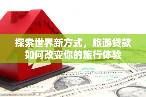 罗江探索世界新方式，旅游贷款如何改变你的旅行体验