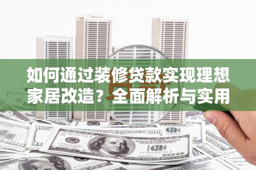 罗江如何通过装修贷款实现理想家居改造？全面解析与实用指南