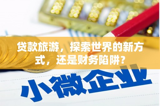 罗江贷款旅游，探索世界的新方式，还是财务陷阱？