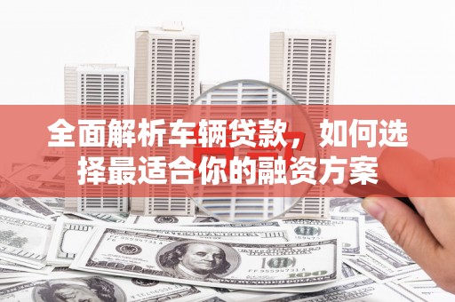 罗江全面解析车辆贷款，如何选择最适合你的融资方案