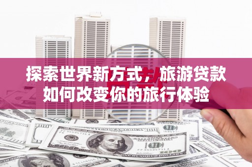 罗江探索世界新方式，旅游贷款如何改变你的旅行体验